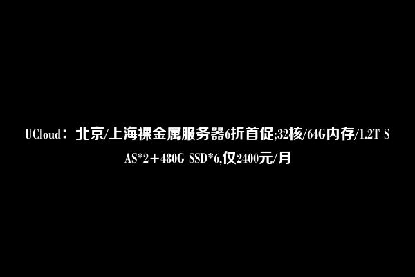 UCloud：北京/上海裸金属服务器6折首促;32核/64G内存/1.2T SAS*2+480G SSD*6,仅2400元/月