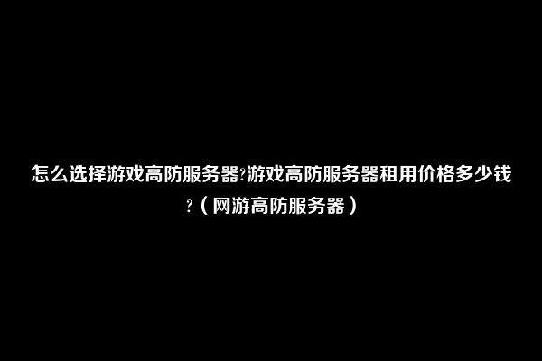 怎么选择游戏高防服务器?游戏高防服务器租用价格多少钱?（网游高防服务器）