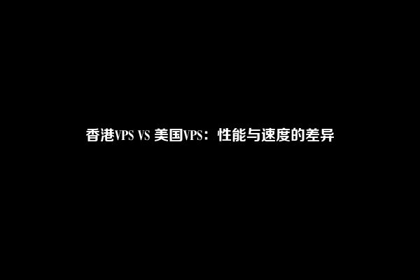香港VPS VS 美国VPS：性能与速度的差异
