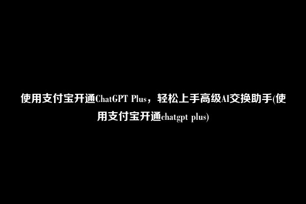 使用支付宝开通ChatGPT Plus，轻松上手高级AI交换助手(使用支付宝开通chatgpt plus)