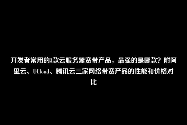 开发者常用的3款云服务器宽带产品，最强的是哪款？附阿里云、UCloud、腾讯云三家网络带宽产品的性能和价格对比