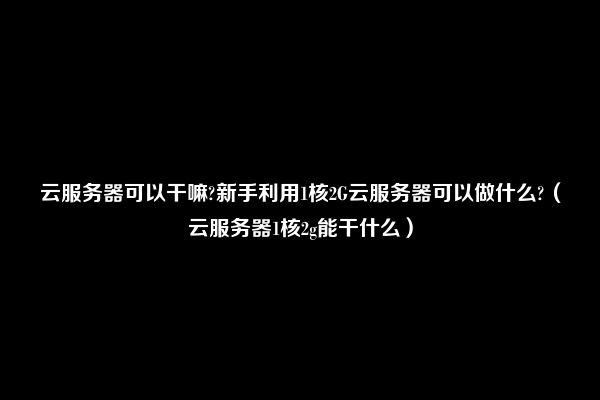 云服务器可以干嘛?新手利用1核2G云服务器可以做什么?（云服务器1核2g能干什么）