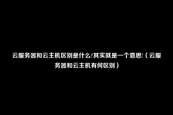 云服务器和云主机区别是什么?其实就是一个意思!（云服务器和云主机有何区别）