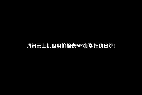 腾讯云主机租用价格表2023新版报价出炉！