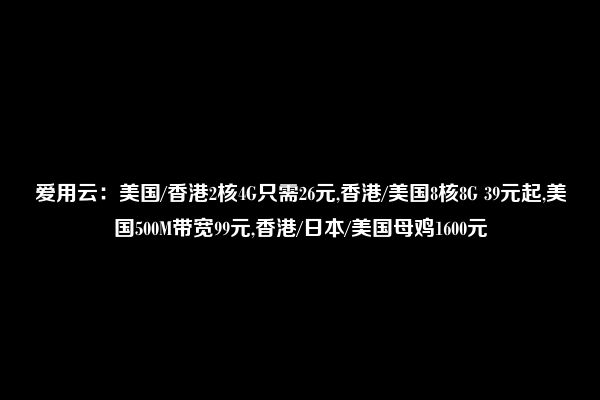 爱用云：美国/香港2核4G只需26元,香港/美国8核8G 39元起,美国500M带宽99元,香港/日本/美国母鸡1600元