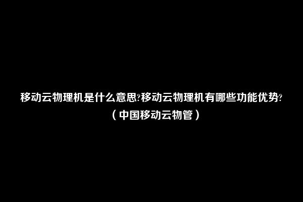 移动云物理机是什么意思?移动云物理机有哪些功能优势?（中国移动云物管）