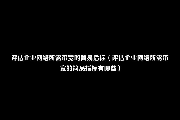 评估企业网络所需带宽的简易指标（评估企业网络所需带宽的简易指标有哪些）