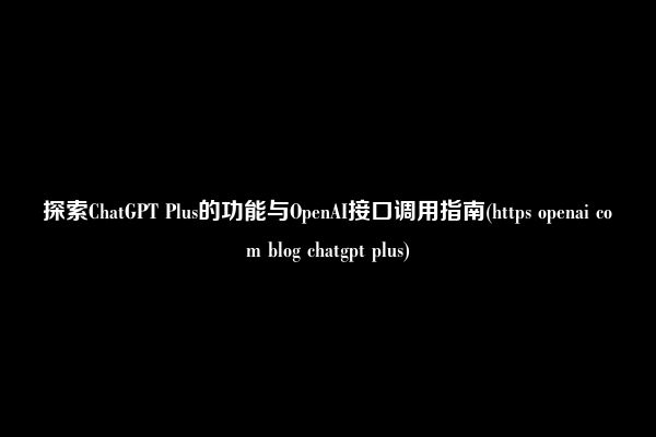 探索ChatGPT Plus的功能与OpenAI接口调用指南(https openai com blog chatgpt plus)