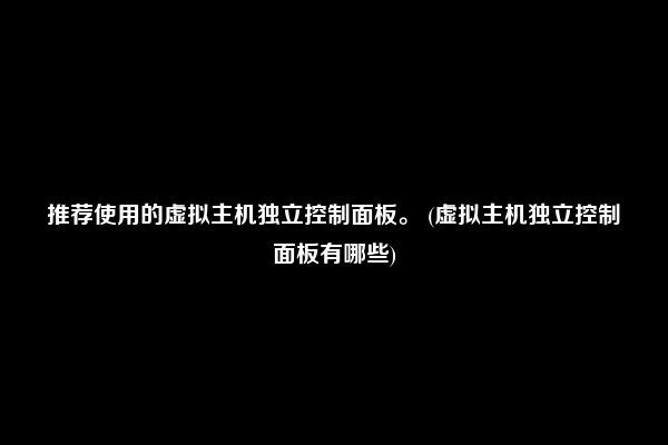 推荐使用的虚拟主机独立控制面板。 (虚拟主机独立控制面板有哪些)