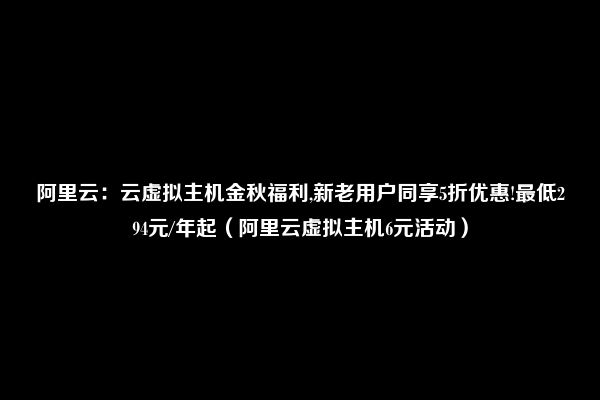 阿里云：云虚拟主机金秋福利,新老用户同享5折优惠!最低294元/年起（阿里云虚拟主机6元活动）