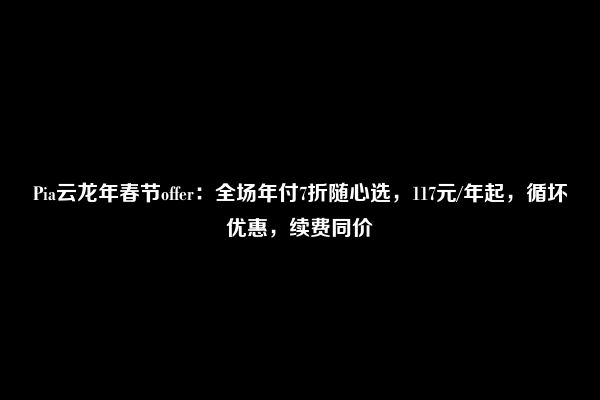 Pia云龙年春节offer：全场年付7折随心选，117元/年起，循坏优惠，续费同价