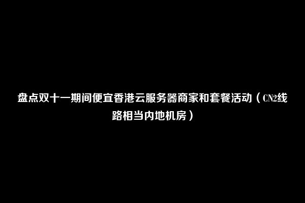 盘点双十一期间便宜香港云服务器商家和套餐活动（CN2线路相当内地机房）