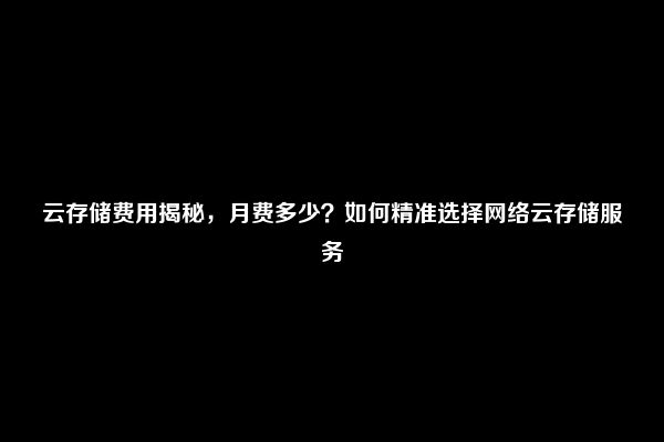 云存储费用揭秘，月费多少？如何精准选择网络云存储服务