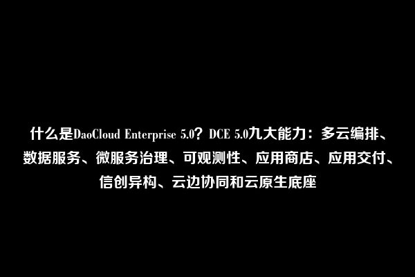 什么是DaoCloud Enterprise 5.0？DCE 5.0九大能力：多云编排、数据服务、微服务治理、可观测性、应用商店、应用交付、信创异构、云边协同和云原生底座