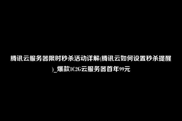 腾讯云服务器限时秒杀活动详解(腾讯云如何设置秒杀提醒)_爆款1C2G云服务器首年99元