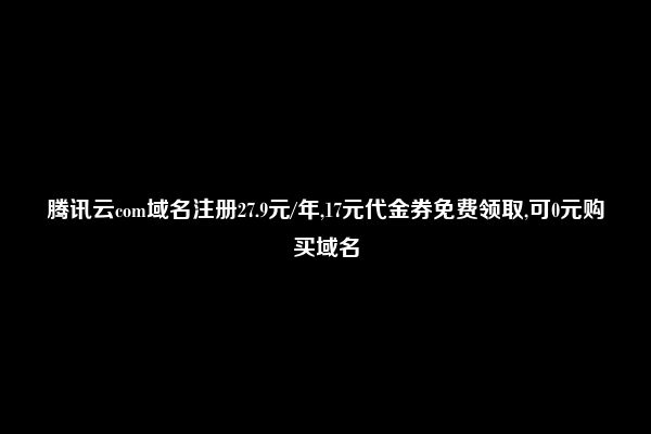 腾讯云com域名注册27.9元/年,17元代金券免费领取,可0元购买域名