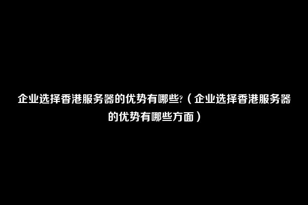 企业选择香港服务器的优势有哪些?（企业选择香港服务器的优势有哪些方面）