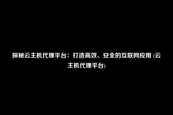 探秘云主机代理平台：打造高效、安全的互联网应用 (云主机代理平台)