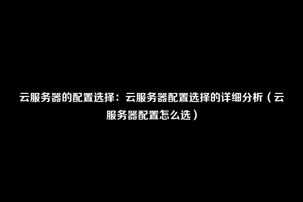 云服务器的配置选择：云服务器配置选择的详细分析（云服务器配置怎么选）