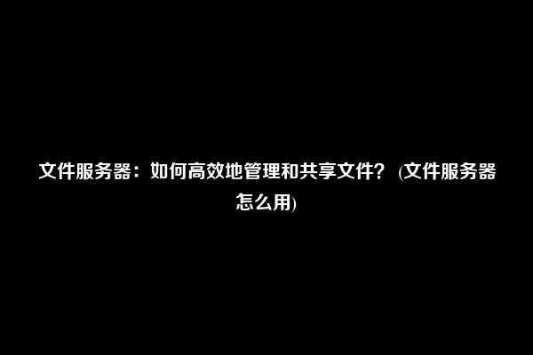 文件服务器：如何高效地管理和共享文件？ (文件服务器怎么用)