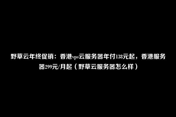 野草云年终促销：香港vps云服务器年付138元起，香港服务器299元/月起（野草云服务器怎么样）