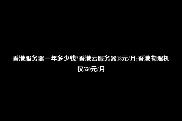 香港服务器一年多少钱?香港云服务器18元/月;香港物理机仅550元/月