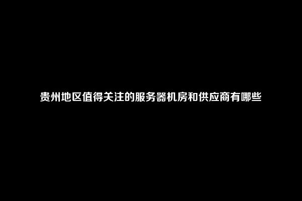 贵州地区值得关注的服务器机房和供应商有哪些