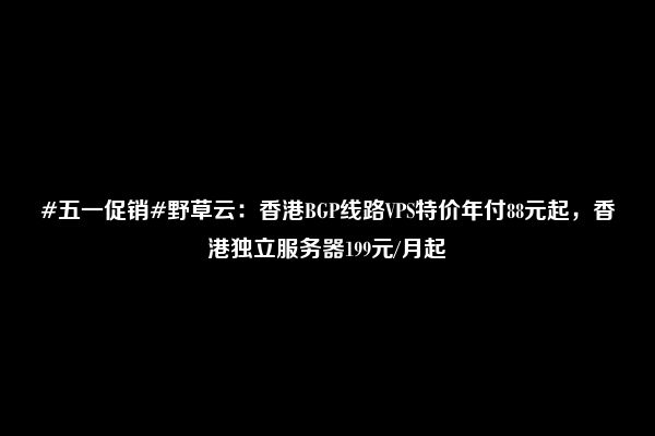 #五一促销#野草云：香港BGP线路VPS特价年付88元起，香港独立服务器199元/月起