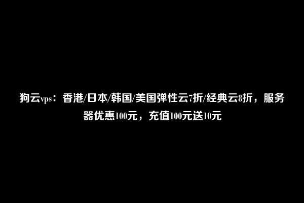 狗云vps：香港/日本/韩国/美国弹性云7折/经典云8折，服务器优惠100元，充值100元送10元