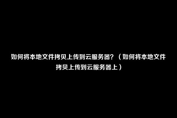 如何将本地文件拷贝上传到云服务器？（如何将本地文件拷贝上传到云服务器上）