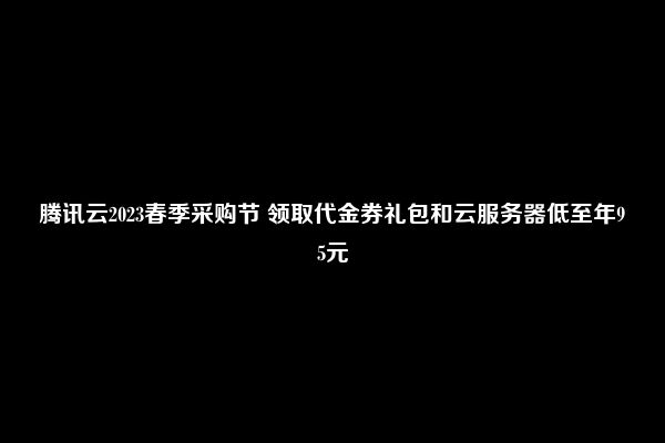 腾讯云2023春季采购节 领取代金券礼包和云服务器低至年95元