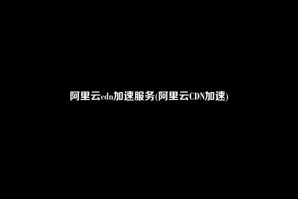 阿里云cdn加速服务(阿里云CDN加速)