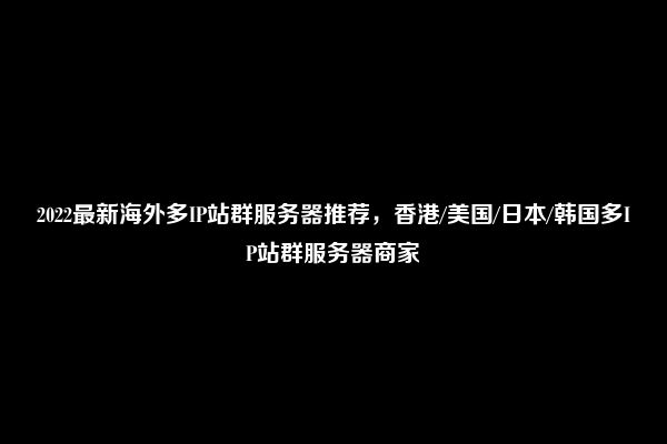 2022最新海外多IP站群服务器推荐，香港/美国/日本/韩国多IP站群服务器商家