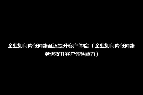 企业如何降低网络延迟提升客户体验?（企业如何降低网络延迟提升客户体验能力）