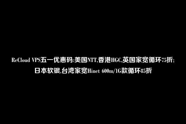 ReCloud VPS五一优惠码:美国NTT,香港HGC,英国家宽循环75折;日本软银,台湾家宽Hinet 600m/1G款循环85折