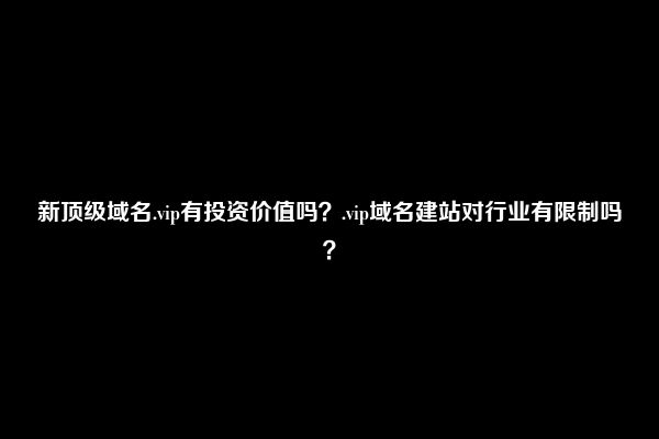 新顶级域名.vip有投资价值吗？.vip域名建站对行业有限制吗？