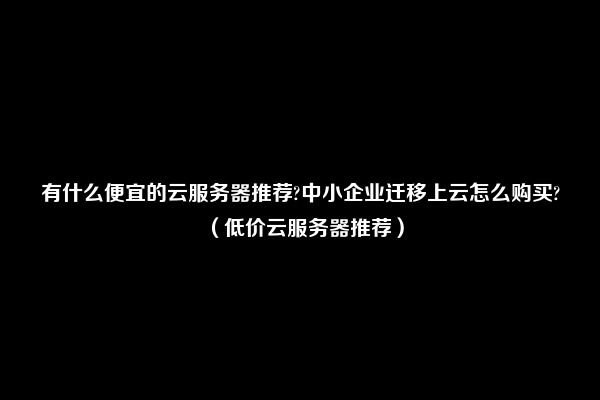 有什么便宜的云服务器推荐?中小企业迁移上云怎么购买?（低价云服务器推荐）