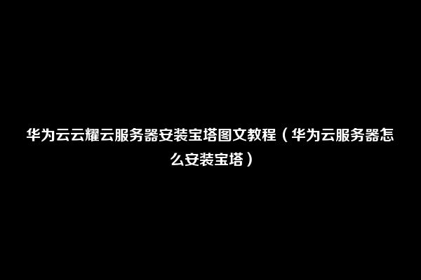 华为云云耀云服务器安装宝塔图文教程（华为云服务器怎么安装宝塔）