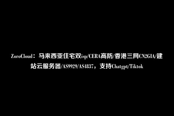 ZoroCloud：马来西亚住宅双isp/CERA高防/香港三网CN2GIA/建站云服务器/AS9929/AS4837，支持Chatgpt/Tiktok