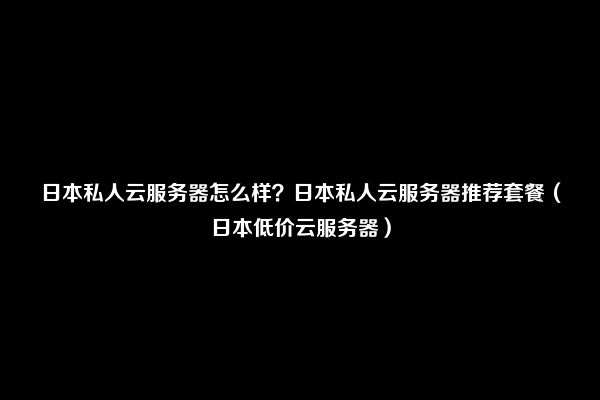 日本私人云服务器怎么样？日本私人云服务器推荐套餐（日本低价云服务器）