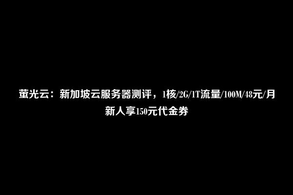 萤光云：新加坡云服务器测评，1核/2G/1T流量/100M/48元/月新人享150元代金券