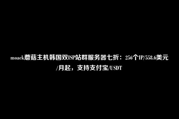 moack蘑菇主机韩国双ISP站群服务器七折：256个IP/558.6美元/月起，支持支付宝/USDT