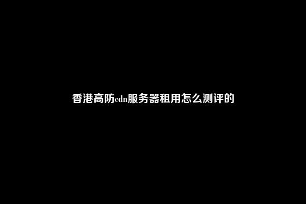 香港高防cdn服务器租用怎么测评的