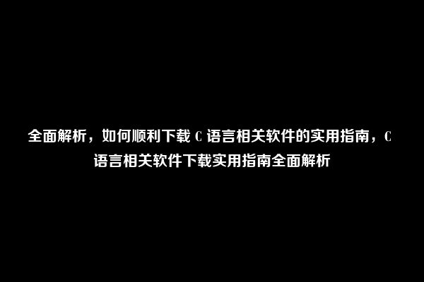 全面解析，如何顺利下载 C 语言相关软件的实用指南，C 语言相关软件下载实用指南全面解析