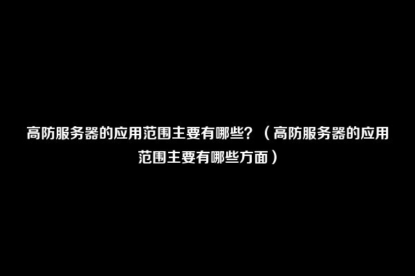 高防服务器的应用范围主要有哪些？（高防服务器的应用范围主要有哪些方面）