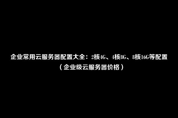 企业常用云服务器配置大全：2核4G、4核8G、8核16G等配置（企业级云服务器价格）