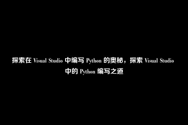 探索在 Visual Studio 中编写 Python 的奥秘，探索 Visual Studio 中的 Python 编写之道