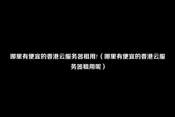 哪里有便宜的香港云服务器租用?（哪里有便宜的香港云服务器租用呢）