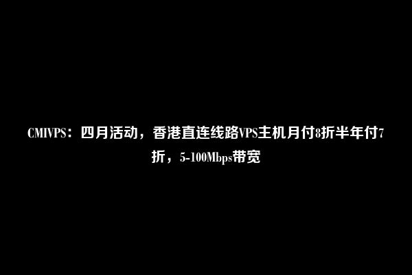 CMIVPS：四月活动，香港直连线路VPS主机月付8折半年付7折，5-100Mbps带宽