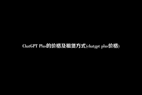ChatGPT Plus的价格及租赁方式(chatgpt plus价格)